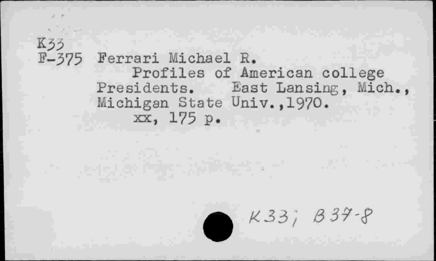 ﻿K53
F-575 Ferrari Michael R.
Profiles of American college Presidents. East Lansing, Mich., Michigan State Univ.,1970.
xx, 175 p.
£33/
3